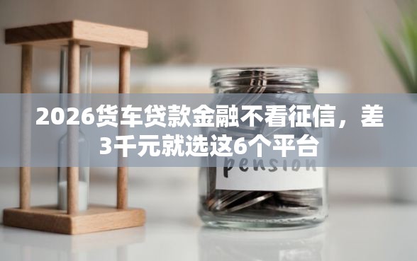 2026货车贷款金融不看征信，差3千元就选这6个平台
