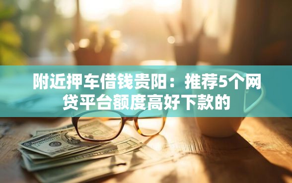 附近押车借钱贵阳：推荐5个网贷平台额度高好下款的