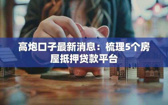 高炮口子最新消息：梳理5个房屋抵押贷款平台