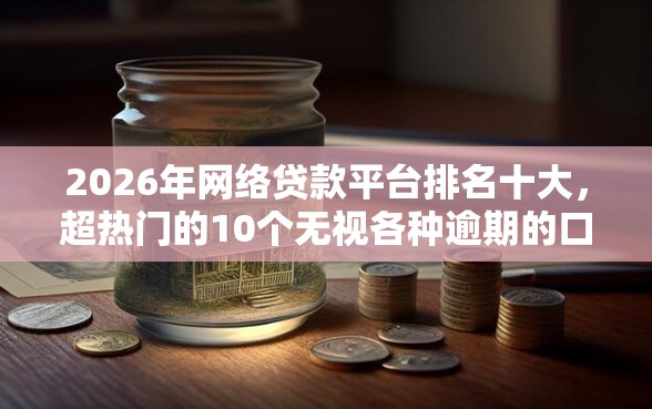 2026年网络贷款平台排名十大，超热门的10个无视各种逾期的口子推荐