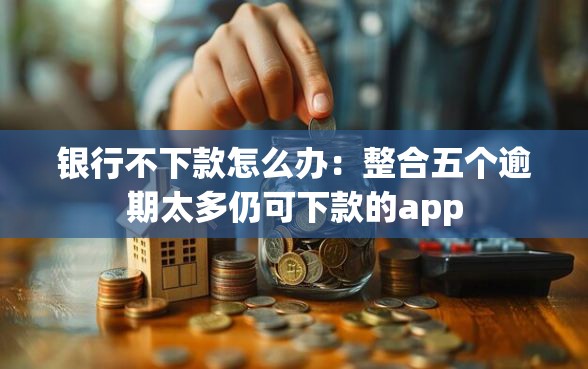 银行不下款怎么办：整合五个逾期太多仍可下款的app
