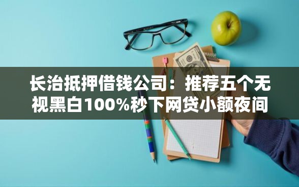 长治抵押借钱公司：推荐五个无视黑白100%秒下网贷小额夜间口子