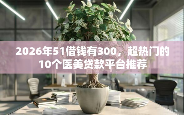 2026年51借钱有300，超热门的10个医美贷款平台推荐