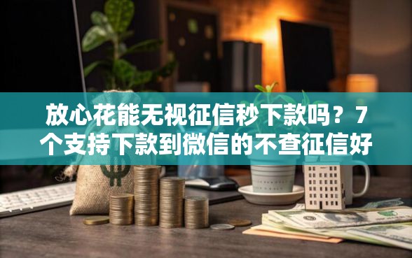 放心花能无视征信秒下款吗？7个支持下款到微信的不查征信好下款的网贷平台