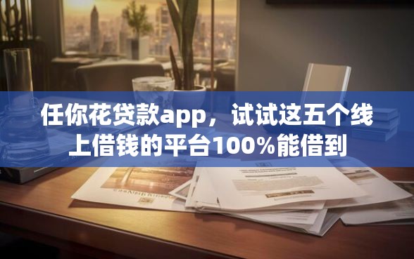 任你花贷款app，试试这五个线上借钱的平台100%能借到