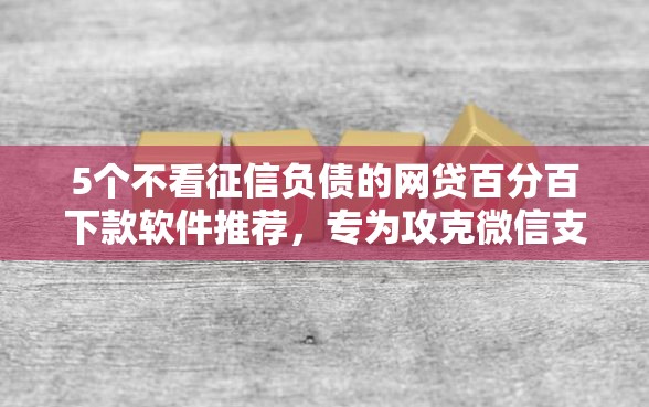5个不看征信负债的网贷百分百下款软件推荐，专为攻克微信支付宝小额快速借钱难题