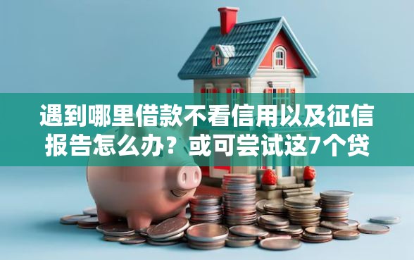 遇到哪里借款不看信用以及征信报告怎么办？或可尝试这7个贷款平台靠谱利息低