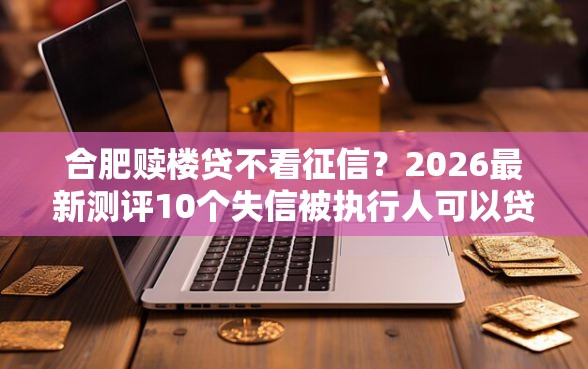 合肥赎楼贷不看征信?2026最新测评10个失信被执行人可以贷款的平台 合肥赎楼贷不看征信?2026最新测评10个失信被执行人可以贷款的平台