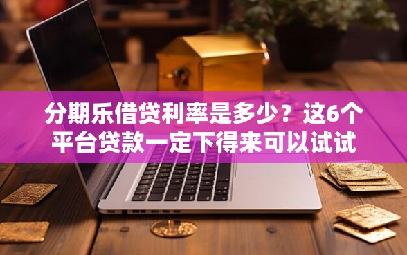 分期乐借贷利率是多少？这6个平台贷款一定下得来可以试试