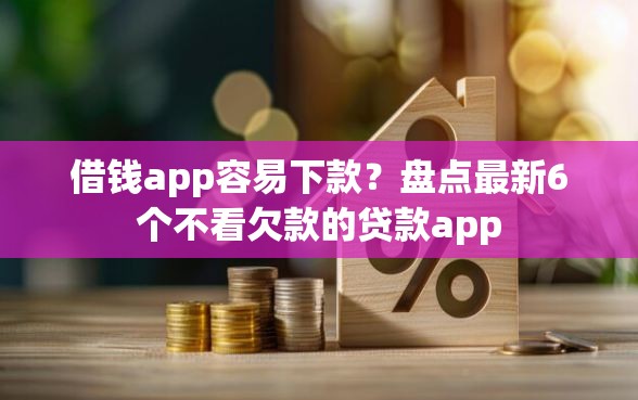 借钱app容易下款？盘点最新6个不看欠款的贷款app