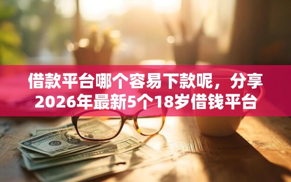 借款平台哪个容易下款呢，分享2026年最新5个18岁借钱平台