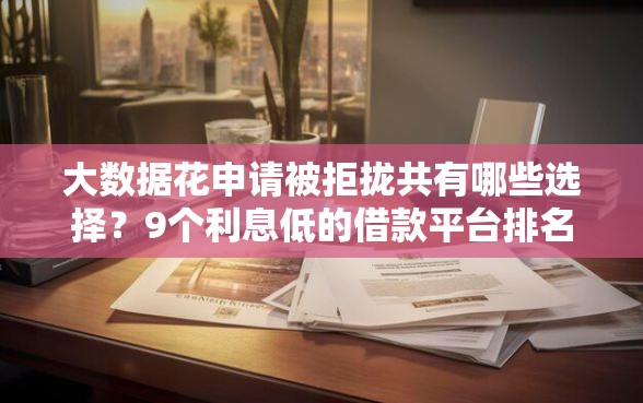 大数据花申请被拒拢共有哪些选择？9个利息低的借款平台排名不分先后详解