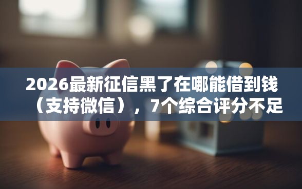 2026最新征信黑了在哪能借到钱（支持微信），7个综合评分不足网贷平台可以借款无私分享