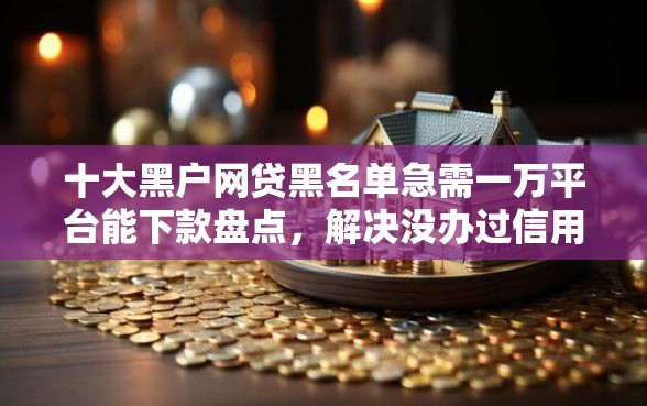 十大黑户网贷黑名单急需一万平台能下款盘点，解决没办过信用卡网贷不通过的问题