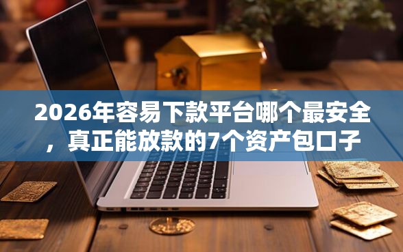 2026年容易下款平台哪个最安全，真正能放款的7个资产包口子推荐
