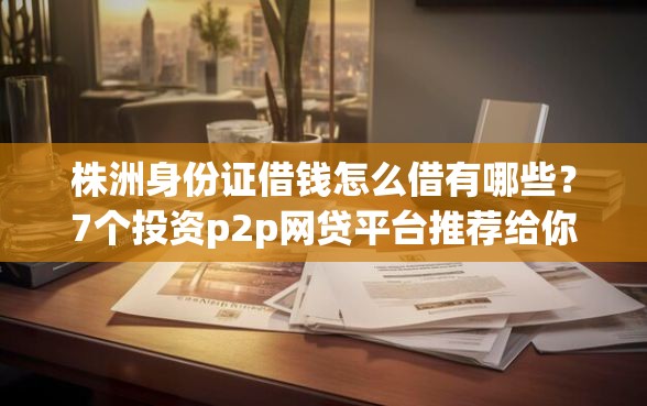 株洲身份证借钱怎么借有哪些?7个投资p2p网贷平台推荐给你 株洲身份证借钱怎么借有哪些?7个投资p2p网贷平台推荐给你