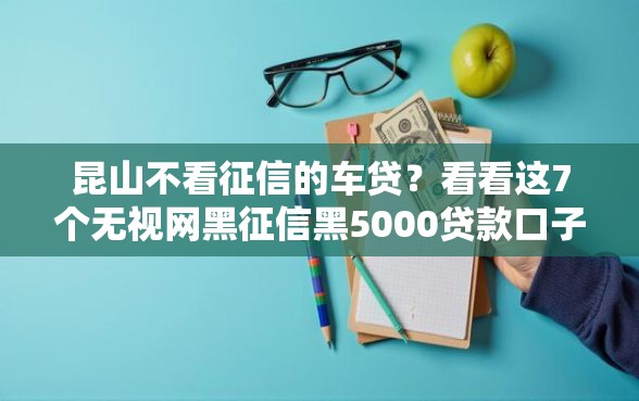 昆山不看征信的车贷？看看这7个无视网黑征信黑5000贷款口子怎么样