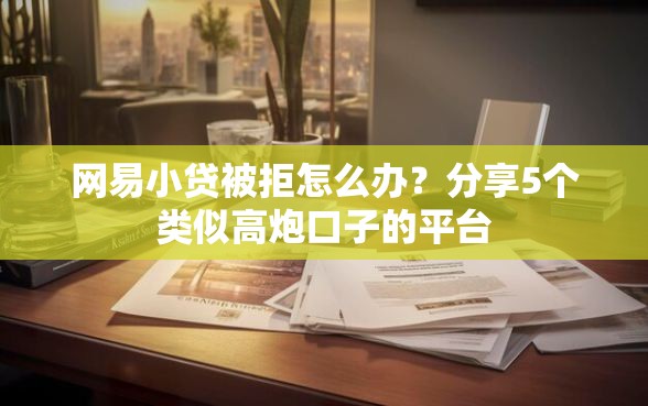 网易小贷被拒怎么办？分享5个类似高炮口子的平台