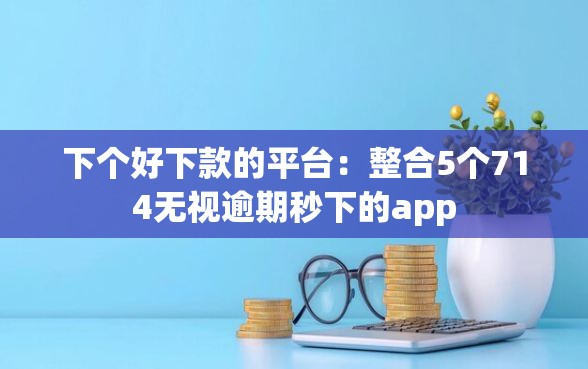 下个好下款的平台：整合5个714无视逾期秒下的app