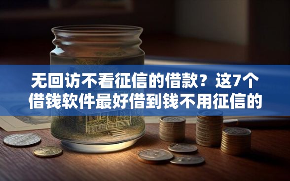 无回访不看征信的借款？这7个借钱软件最好借到钱不用征信的值得一试