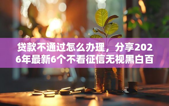 贷款不通过怎么办理，分享2026年最新6个不看征信无视黑白百分百下款口子