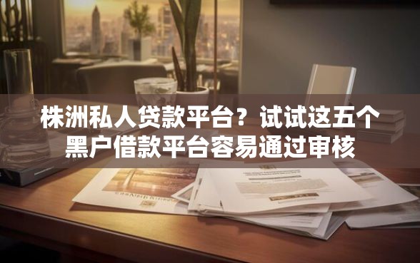 株洲私人贷款平台？试试这五个黑户借款平台容易通过审核