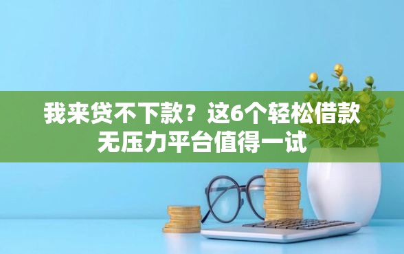 我来贷不下款？这6个轻松借款无压力平台值得一试