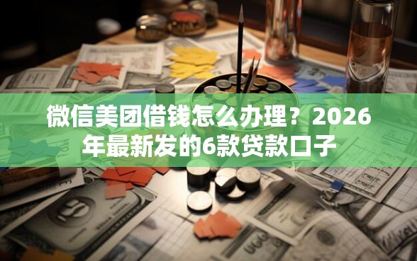 微信美团借钱怎么办理？2026年最新发的6款贷款口子