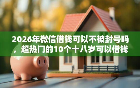 2026年微信借钱可以不被封号吗，超热门的10个十八岁可以借钱的平台推荐