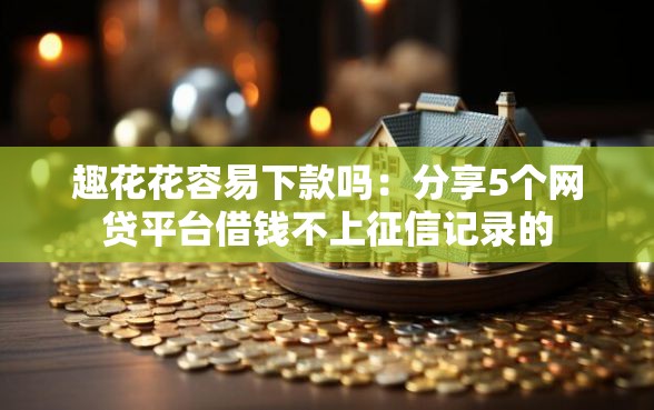 趣花花容易下款吗：分享5个网贷平台借钱不上征信记录的
