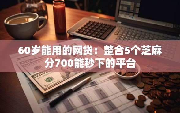 60岁能用的网贷：整合5个芝麻分700能秒下的平台