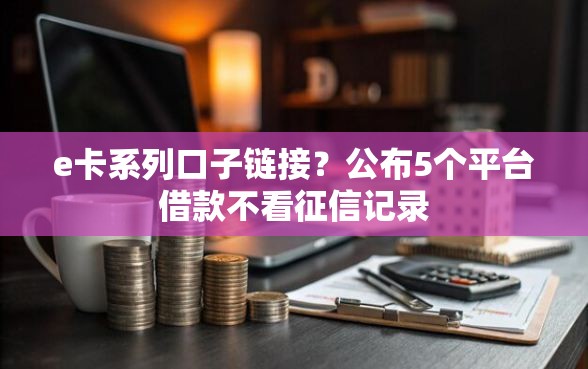 e卡系列口子链接？公布5个平台借款不看征信记录