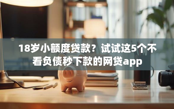 18岁小额度贷款？试试这5个不看负债秒下款的网贷app