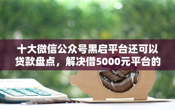 十大微信公众号黑启平台还可以贷款盘点，解决借5000元平台的问题