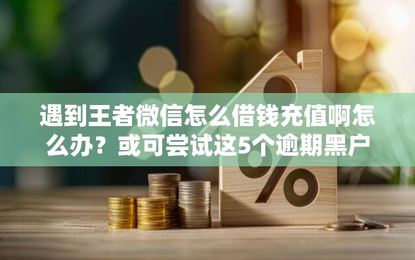 遇到王者微信怎么借钱充值啊怎么办？或可尝试这5个逾期黑户能下款的新口子
