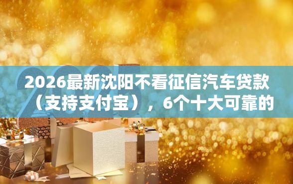 2026最新沈阳不看征信汽车贷款(支持支付宝),6个十大可靠的借钱平台无私分享 2026最新沈阳不看征信汽车贷款(支持支付宝),6个十大可靠的借钱平台无私分享