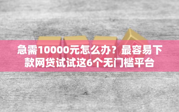急需10000元怎么办？最容易下款网贷试试这6个无门槛平台