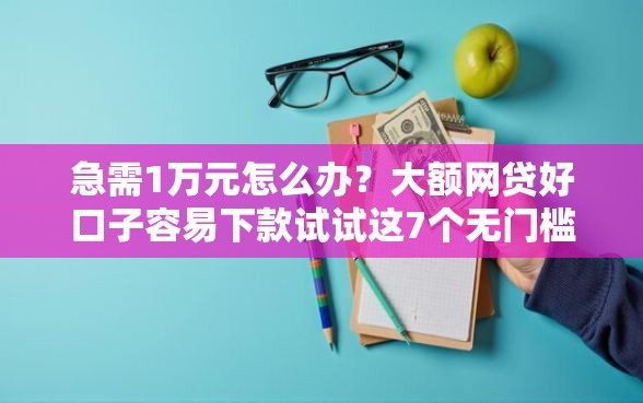 急需1万元怎么办？大额网贷好口子容易下款试试这7个无门槛平台