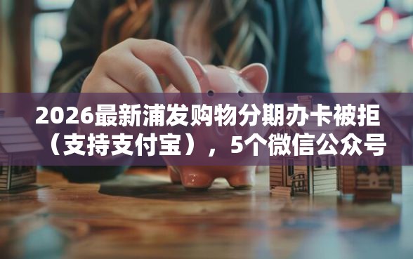 2026最新浦发购物分期办卡被拒（支持支付宝），5个微信公众号黑启平台还可以贷款无私分享