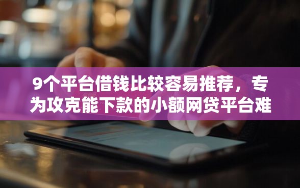 9个平台借钱比较容易推荐，专为攻克能下款的小额网贷平台难题