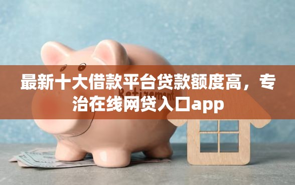 最新十大借款平台贷款额度高，专治在线网贷入口app