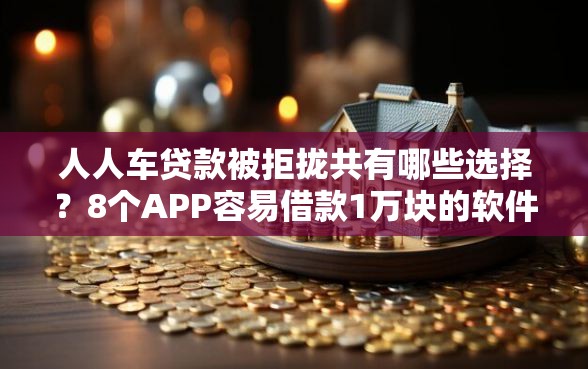 人人车贷款被拒拢共有哪些选择？8个APP容易借款1万块的软件详解