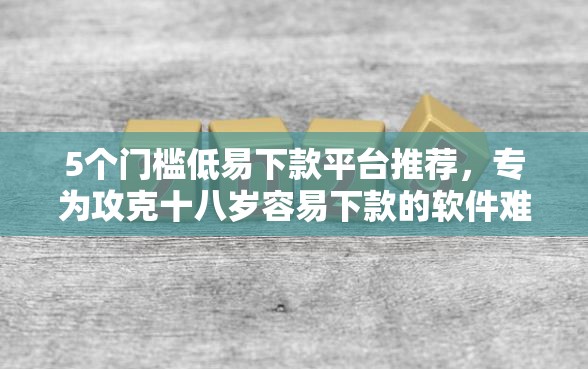 5个门槛低易下款平台推荐，专为攻克十八岁容易下款的软件难题