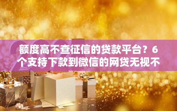 额度高不查征信的贷款平台？6个支持下款到微信的网贷无视不查征信口子