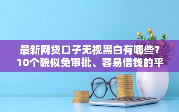 最新网贷口子无视黑白有哪些？10个貌似免审批、容易借钱的平台合集