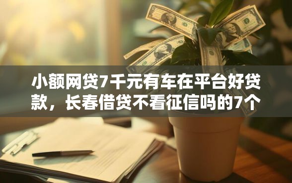 小额网贷7千元有车在平台好贷款，长春借贷不看征信吗的7个平台介绍