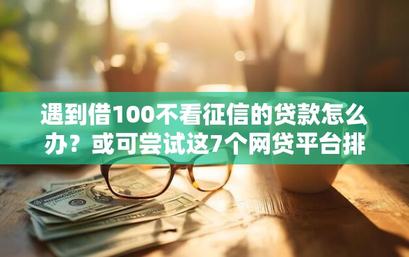 遇到借100不看征信的贷款怎么办？或可尝试这7个网贷平台排行