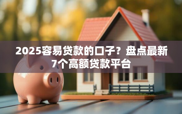 2025容易贷款的口子？盘点最新7个高额贷款平台