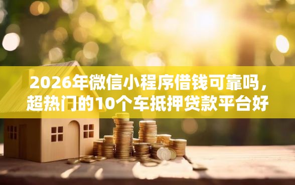 2026年微信小程序借钱可靠吗，超热门的10个车抵押贷款平台好推荐