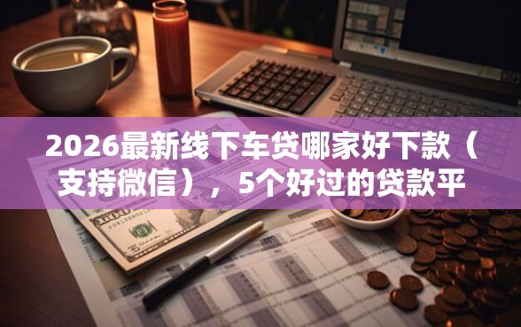 2026最新线下车贷哪家好下款（支持微信），5个好过的贷款平台无私分享